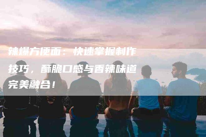 辣爆方便面：快速掌握制作技巧，酥脆口感与香辣味道完美融合！