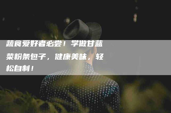 蔬食爱好者必尝！学做甘蓝菜粉条包子，健康美味，轻松自制！-住家保姆月嫂服务_家政保洁钟点工家政服务_速上门月嫂网首页