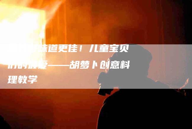 营养好味道更佳！儿童宝贝们的最爱——胡萝卜创意料理教学