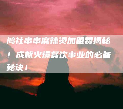 鸿社串串麻辣烫加盟费揭秘！成就火爆餐饮事业的必备秘诀！