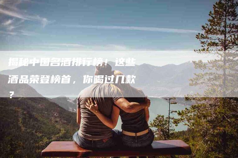 揭秘中国名酒排行榜！这些酒品荣登榜首，你喝过几款？-住家保姆月嫂服务_家政保洁钟点工家政服务_速上门月嫂网首页