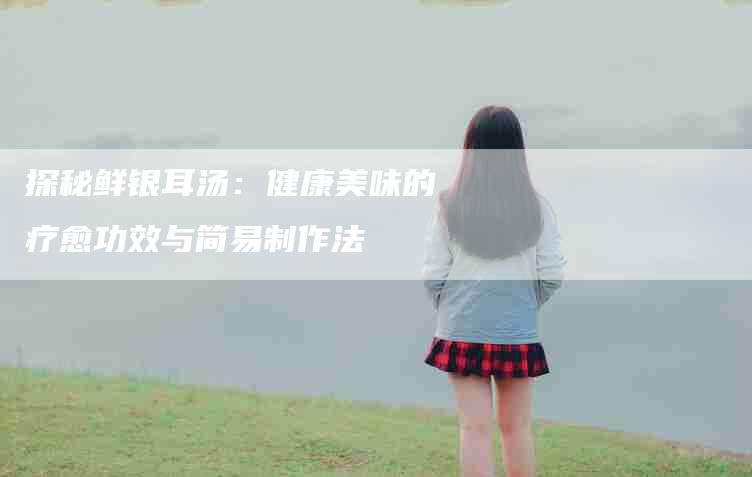 探秘鲜银耳汤：健康美味的疗愈功效与简易制作法-住家保姆月嫂服务_家政保洁钟点工家政服务_速上门月嫂网首页