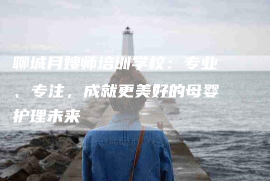聊城月嫂师培训学校：专业、专注，成就更美好的母婴护理未来-住家保姆月嫂服务_家政保洁钟点工家政服务_速上门月嫂网首页