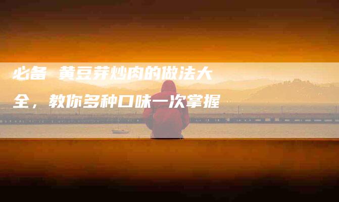 必备 黄豆芽炒肉的做法大全，教你多种口味一次掌握