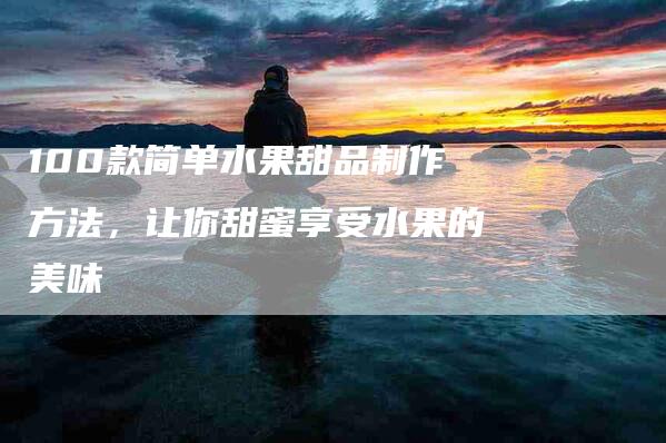 100款简单水果甜品制作方法，让你甜蜜享受水果的美味
