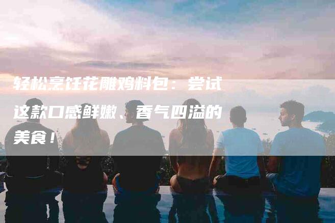 轻松烹饪花雕鸡料包:尝试这款口感鲜嫩、香气四溢的美食!-住家保姆月嫂服务_家政保洁钟点工家政服务_速上门月嫂网首页