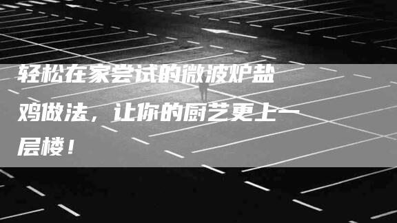 轻松在家尝试的微波炉盐焗鸡做法，让你的厨艺更上一层楼！-住家保姆月嫂服务_家政保洁钟点工家政服务_速上门月嫂网首页