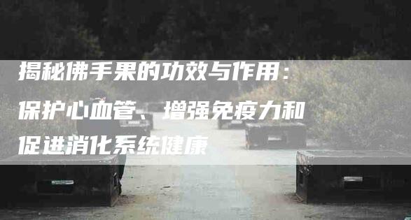揭秘佛手果的功效与作用:保护心血管、增强免疫力和促进消化系统健康-住家保姆月嫂服务_家政保洁钟点工家政服务_速上门月嫂网首页