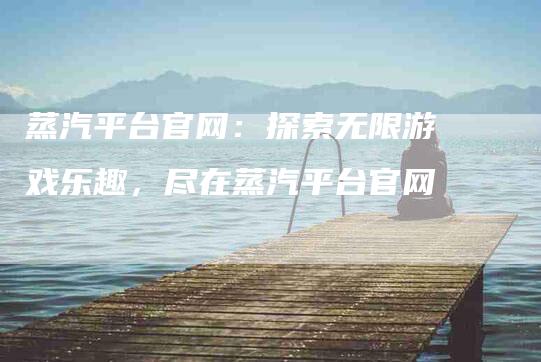 蒸汽平台官网：探索无限游戏乐趣，尽在蒸汽平台官网