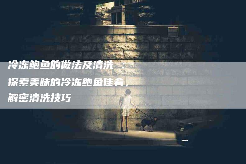 冷冻鲍鱼的做法及清洗 ：探索美味的冷冻鲍鱼佳肴，解密清洗技巧-住家保姆月嫂服务_家政保洁钟点工家政服务_速上门月嫂网首页