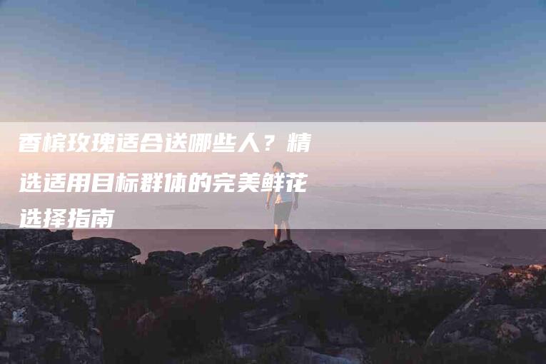 香槟玫瑰适合送哪些人？精选适用目标群体的完美鲜花选择指南-住家保姆月嫂服务_家政保洁钟点工家政服务_速上门月嫂网首页