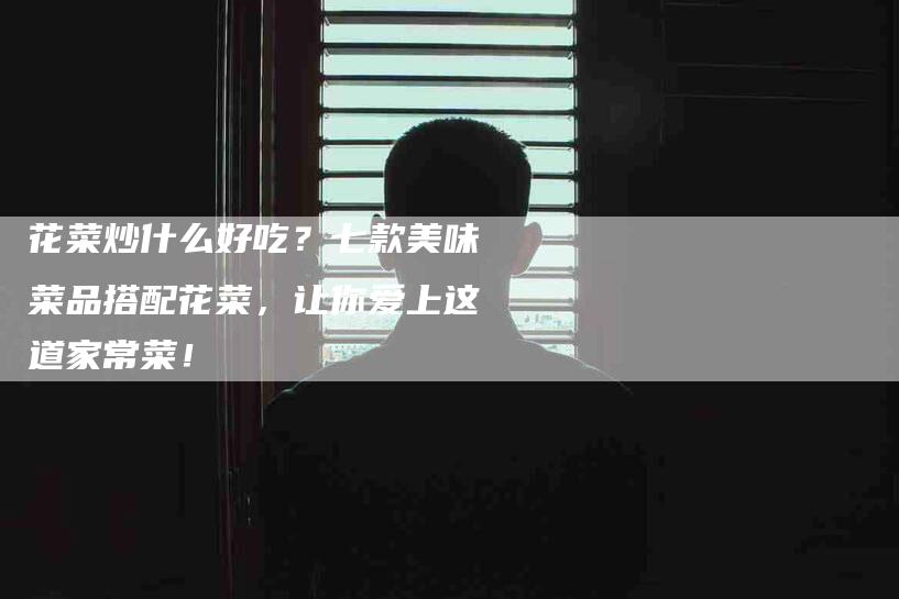 花菜炒什么好吃？七款美味菜品搭配花菜，让你爱上这道家常菜！