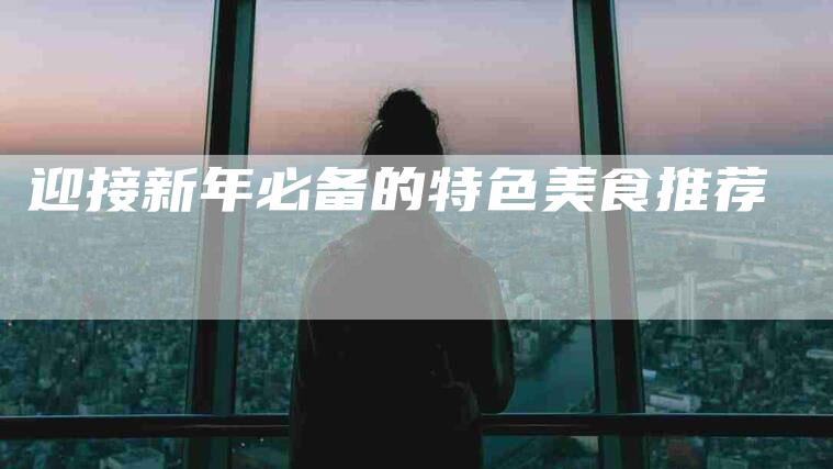 迎接新年必备的特色美食推荐-住家保姆月嫂服务_家政保洁钟点工家政服务_速上门月嫂网首页