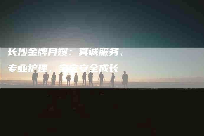 长沙金牌月嫂：真诚服务、专业护理，宝宝安全成长
