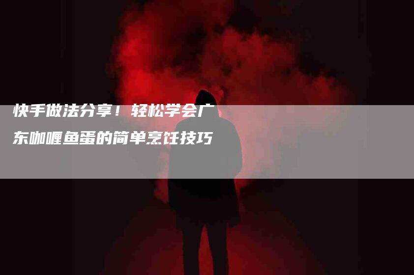 快手做法分享！轻松学会广东咖喱鱼蛋的简单烹饪技巧-住家保姆月嫂服务_家政保洁钟点工家政服务_速上门月嫂网首页