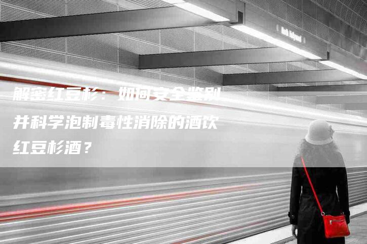 解密红豆杉:如何安全鉴别并科学泡制毒性消除的酒饮红豆杉酒?-住家保姆月嫂服务_家政保洁钟点工家政服务_速上门月嫂网首页