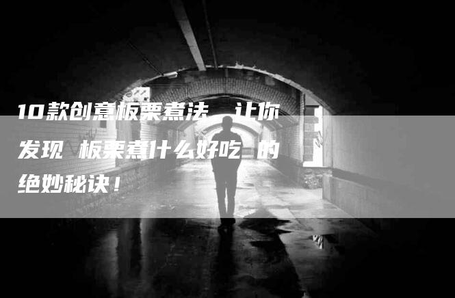 10款创意板栗煮法，让你发现 板栗煮什么好吃 的绝妙秘诀！