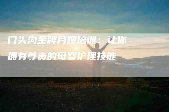 门头沟金牌月嫂培训：让你拥有尊贵的母婴护理技能