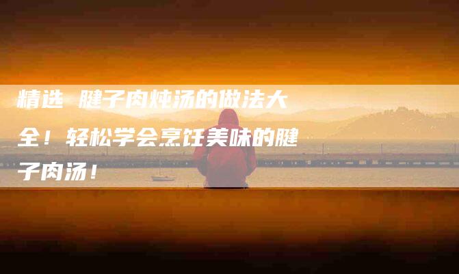 精选 腱子肉炖汤的做法大全！轻松学会烹饪美味的腱子肉汤！-住家保姆月嫂服务_家政保洁钟点工家政服务_速上门月嫂网首页