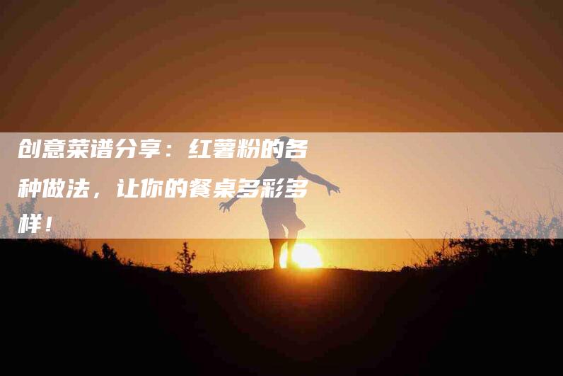 创意菜谱分享：红薯粉的各种做法，让你的餐桌多彩多样！