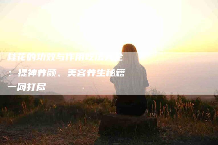 桂花的功效与作用吃法大全：提神养颜、美容养生秘籍一网打尽-住家保姆月嫂服务_家政保洁钟点工家政服务_速上门月嫂网首页