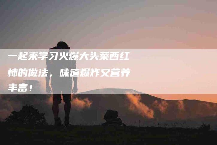 一起来学习火爆大头菜西红柿的做法,味道爆炸又营养丰富!-住家保姆月嫂服务_家政保洁钟点工家政服务_速上门月嫂网首页