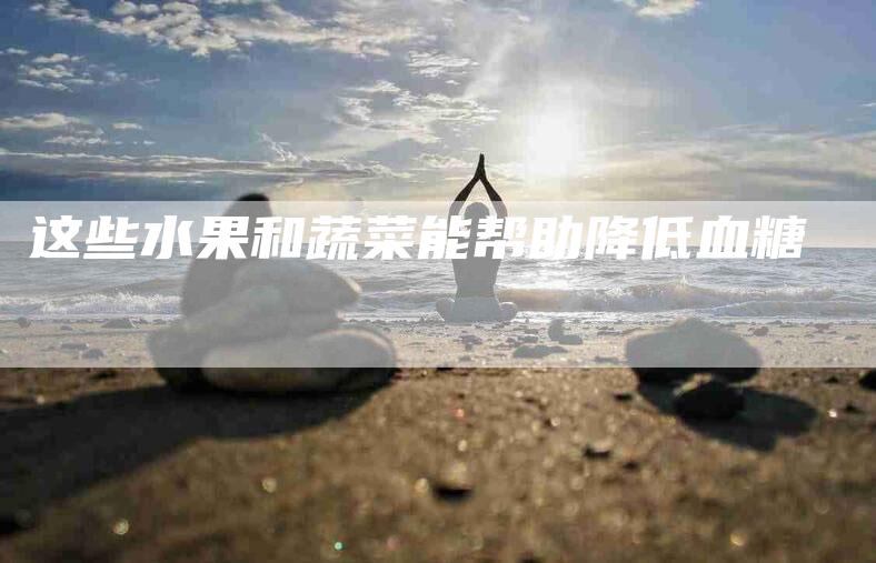 这些水果和蔬菜能帮助降低血糖-住家保姆月嫂服务_家政保洁钟点工家政服务_速上门月嫂网首页