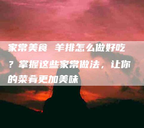 家常美食 羊排怎么做好吃？掌握这些家常做法，让你的菜肴更加美味-住家保姆月嫂服务_家政保洁钟点工家政服务_速上门月嫂网首页