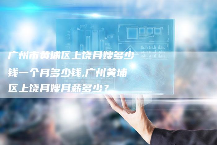 广州市黄埔区上饶月嫂多少钱一个月多少钱,广州黄埔区上饶月嫂月薪多少？-住家保姆月嫂服务_家政保洁钟点工家政服务_速上门月嫂网首页