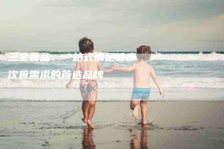 三全食品：一站式满足健康饮食需求的首选品牌-住家保姆月嫂服务_家政保洁钟点工家政服务_速上门月嫂网首页