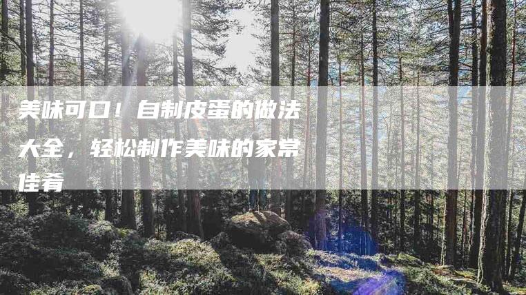 美味可口！自制皮蛋的做法大全，轻松制作美味的家常佳肴