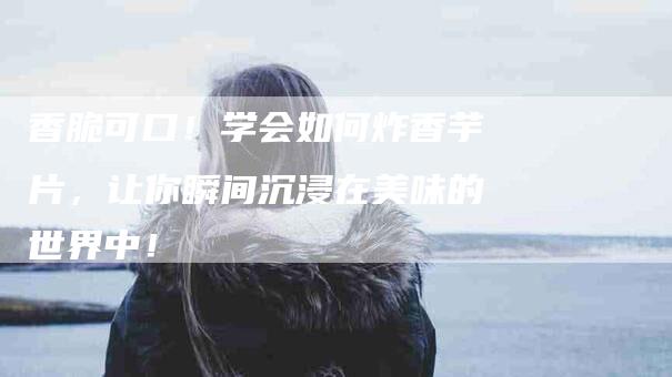 香脆可口！学会如何炸香芋片，让你瞬间沉浸在美味的世界中！-住家保姆月嫂服务_家政保洁钟点工家政服务_速上门月嫂网首页