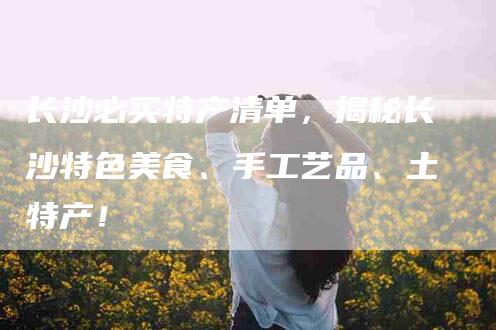 长沙必买特产清单，揭秘长沙特色美食、手工艺品、土特产！