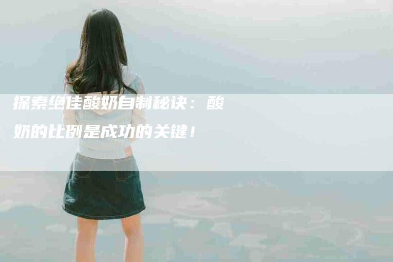 探索绝佳酸奶自制秘诀：酸奶的比例是成功的关键！-住家保姆月嫂服务_家政保洁钟点工家政服务_速上门月嫂网首页