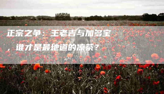 正宗之争：王老吉与加多宝，谁才是最地道的凉茶？
