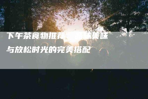 下午茶食物推荐：品味美味与放松时光的完美搭配