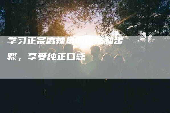 学习正宗麻辣鱼的做法和步骤，享受纯正口感