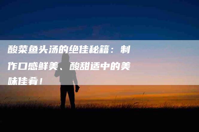 酸菜鱼头汤的绝佳秘籍：制作口感鲜美、酸甜适中的美味佳肴！