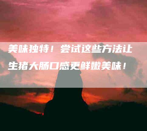 美味独特！尝试这些方法让生猪大肠口感更鲜嫩美味！-住家保姆月嫂服务_家政保洁钟点工家政服务_速上门月嫂网首页