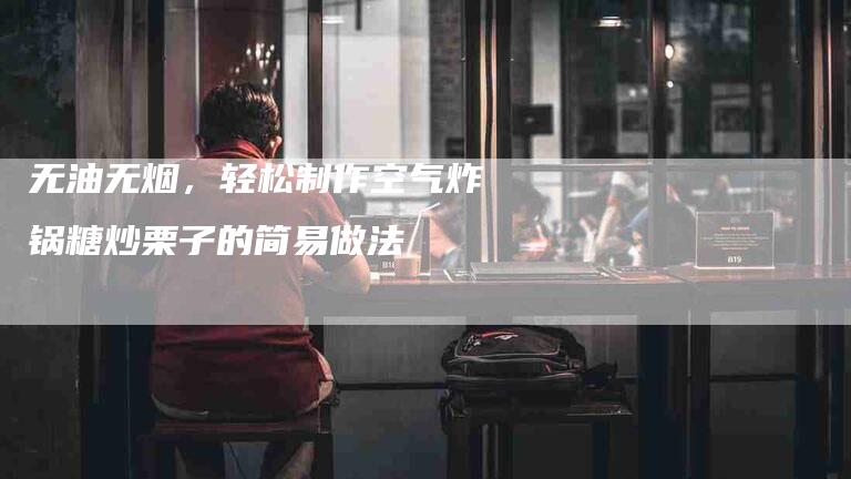 无油无烟，轻松制作空气炸锅糖炒栗子的简易做法-住家保姆月嫂服务_家政保洁钟点工家政服务_速上门月嫂网首页