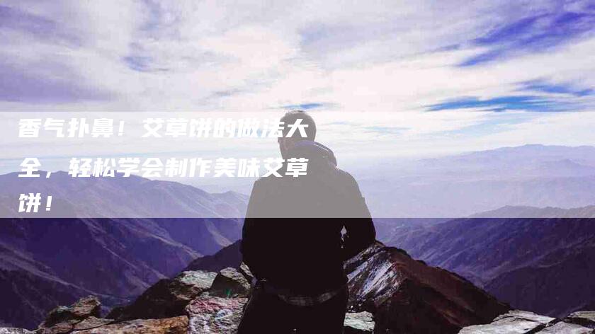 香气扑鼻!艾草饼的做法大全,轻松学会制作美味艾草饼!-住家保姆月嫂服务_家政保洁钟点工家政服务_速上门月嫂网首页