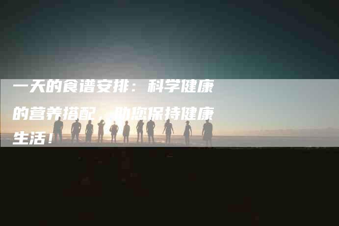 一天的食谱安排：科学健康的营养搭配，助您保持健康生活！-住家保姆月嫂服务_家政保洁钟点工家政服务_速上门月嫂网首页