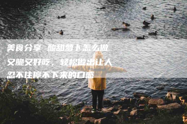 美食分享 酸甜萝卜怎么做又脆又好吃，轻松做出让人忍不住停不下来的口感-住家保姆月嫂服务_家政保洁钟点工家政服务_速上门月嫂网首页