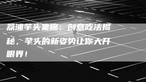 荔浦芋头集锦：创意吃法揭秘，芋头的新姿势让你大开眼界！