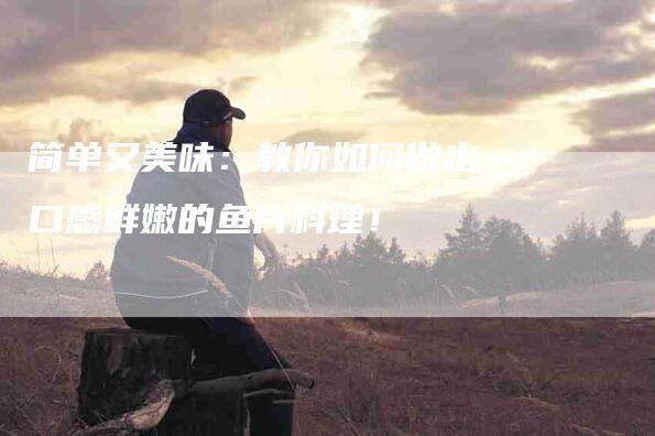 简单又美味：教你如何做出口感鲜嫩的鱼片料理！-住家保姆月嫂服务_家政保洁钟点工家政服务_速上门月嫂网首页