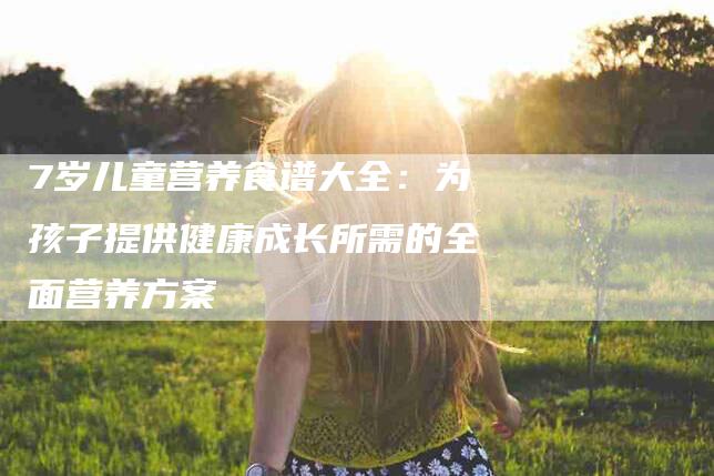 7岁儿童营养食谱大全：为孩子提供健康成长所需的全面营养方案