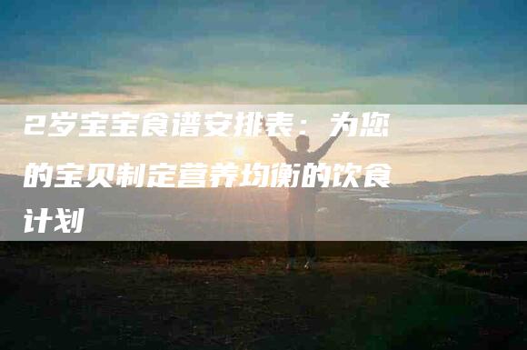 2岁宝宝食谱安排表：为您的宝贝制定营养均衡的饮食计划-住家保姆月嫂服务_家政保洁钟点工家政服务_速上门月嫂网首页