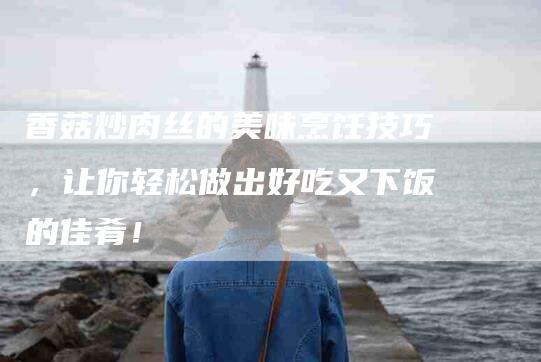 香菇炒肉丝的美味烹饪技巧，让你轻松做出好吃又下饭的佳肴！