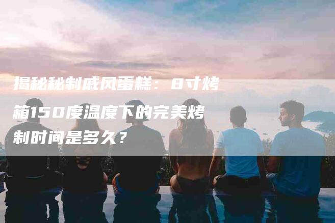 揭秘秘制戚风蛋糕：8寸烤箱150度温度下的完美烤制时间是多久？