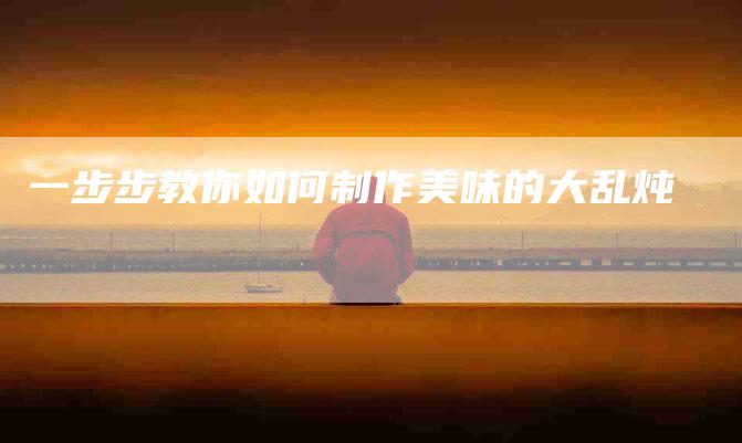 一步步教你如何制作美味的大乱炖-住家保姆月嫂服务_家政保洁钟点工家政服务_速上门月嫂网首页